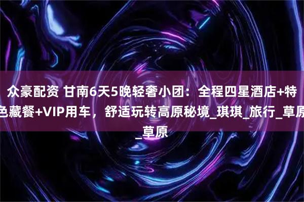 众豪配资 甘南6天5晚轻奢小团:全程四星酒店+特色藏餐+VIP用车,舒适玩转高原秘境_琪琪_旅行_草原