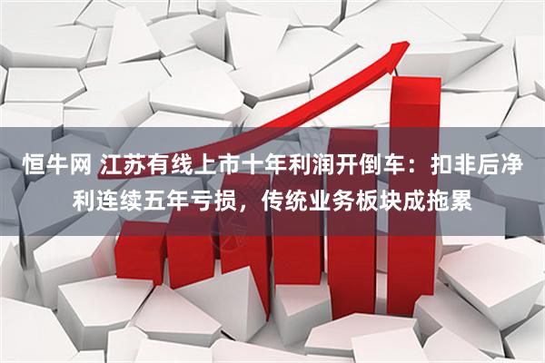 恒牛网 江苏有线上市十年利润开倒车：扣非后净利连续五年亏损，传统业务板块成拖累