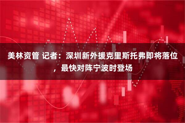 美林资管 记者：深圳新外援克里斯托弗即将落位，最快对阵宁波时登场