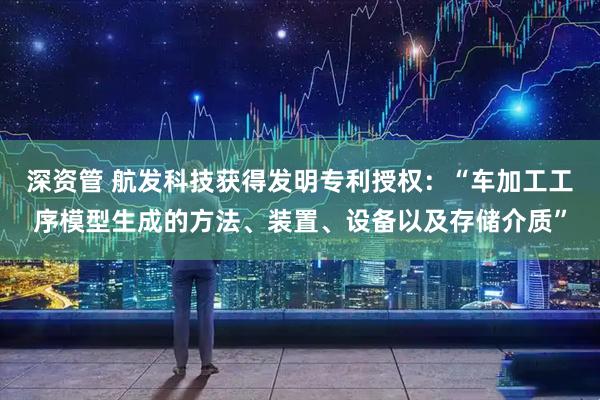 深资管 航发科技获得发明专利授权：“车加工工序模型生成的方法、装置、设备以及存储介质”