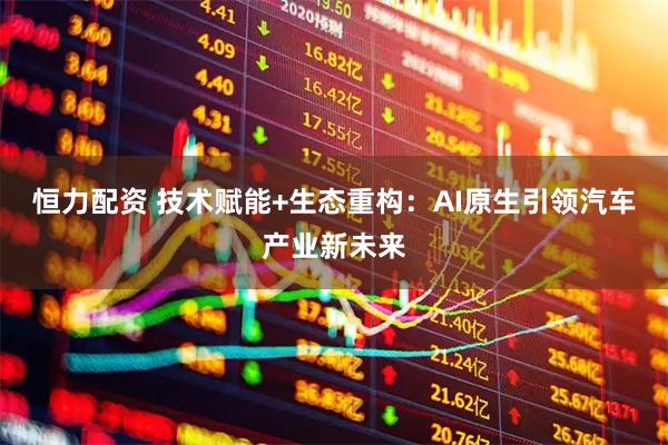 恒力配资 技术赋能+生态重构：AI原生引领汽车产业新未来