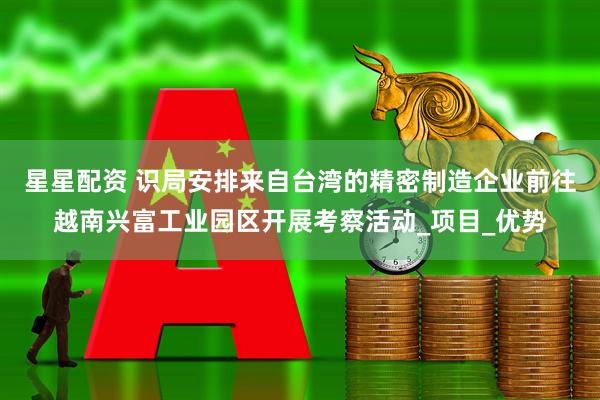 星星配资 识局安排来自台湾的精密制造企业前往越南兴富工业园区开展考察活动_项目_优势