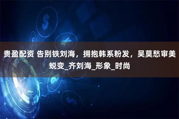 贵盈配资 告别铁刘海，拥抱韩系粉发，吴莫愁审美蜕变_齐刘海_形象_时尚