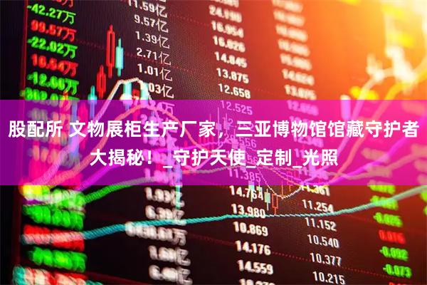 股配所 文物展柜生产厂家，三亚博物馆馆藏守护者大揭秘！_守护天使_定制_光照