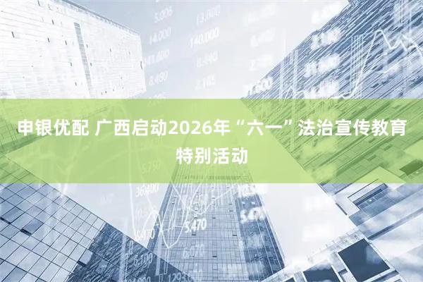 申银优配 广西启动2026年“六一”法治宣传教育特别活动
