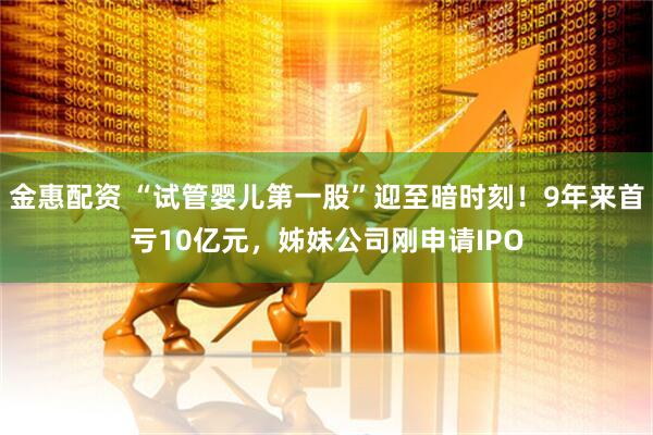 金惠配资 “试管婴儿第一股”迎至暗时刻！9年来首亏10亿元，姊妹公司刚申请IPO