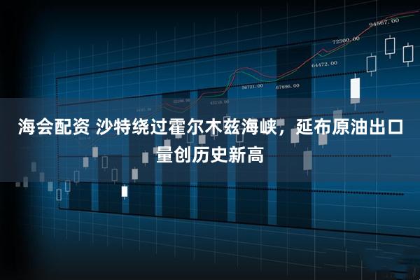 海会配资 沙特绕过霍尔木兹海峡，延布原油出口量创历史新高