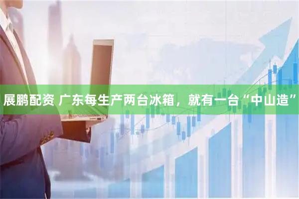 展鹏配资 广东每生产两台冰箱，就有一台“中山造”