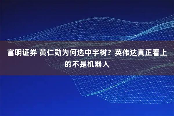 富明证券 黄仁勋为何选中宇树？英伟达真正看上的不是机器人