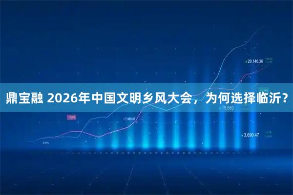 鼎宝融 2026年中国文明乡风大会，为何选择临沂？