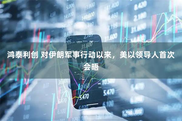 鸿泰利创 对伊朗军事行动以来，美以领导人首次会晤