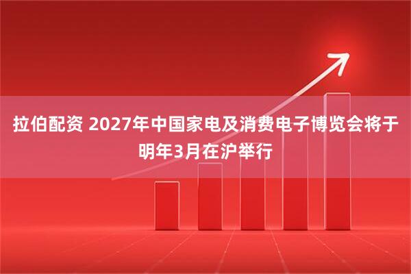 拉伯配资 2027年中国家电及消费电子博览会将于明年3月在沪举行